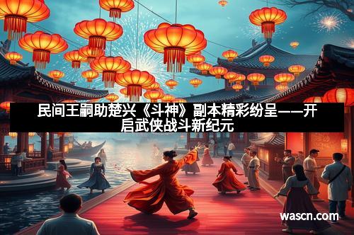 民间王嗣助楚兴《斗神》副本精彩纷呈——开启武侠战斗新纪元