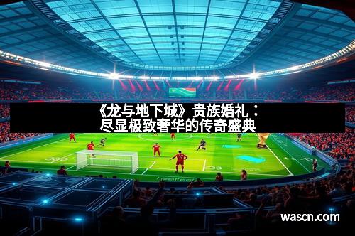 《龙与地下城》贵族婚礼：尽显极致奢华的传奇盛典